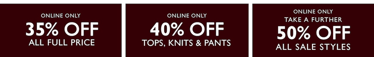 Online Only 35% Off All Full Price. Online Only 40% Off Tops, Knits & Pants. Online Only Take A Further 50% Off All Sale Styles.