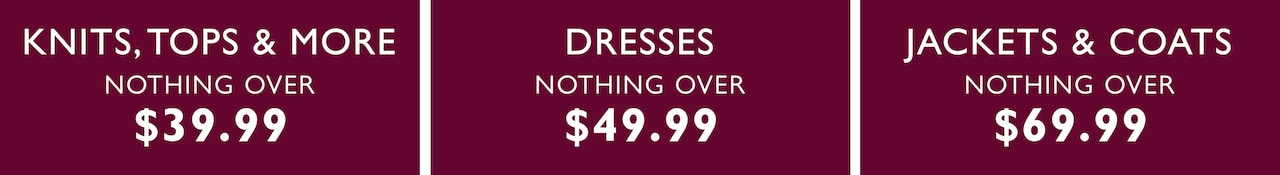 Knits, tops & more nothing over $39.99. Dresses nothing over $49.99. Jackets & coats nothing over $69.99.