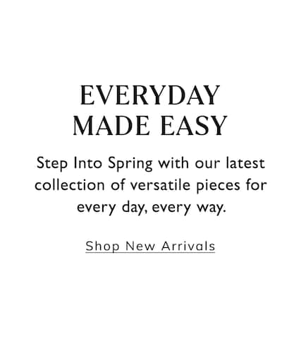 Everyday Made Easy. Step Into Spring with our latest collection of versatile pieces for every day, every way. Shop New Arrivals.