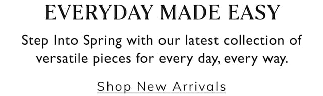 Everyday Made Easy. Step Into Spring with our latest collection of versatile pieces for every day, every way. Shop New Arrivals.