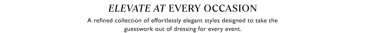 Elevate At Every Occasion. A refined collection of effortlessly elegant styles designed to take the guesswork out of dressing for every event.