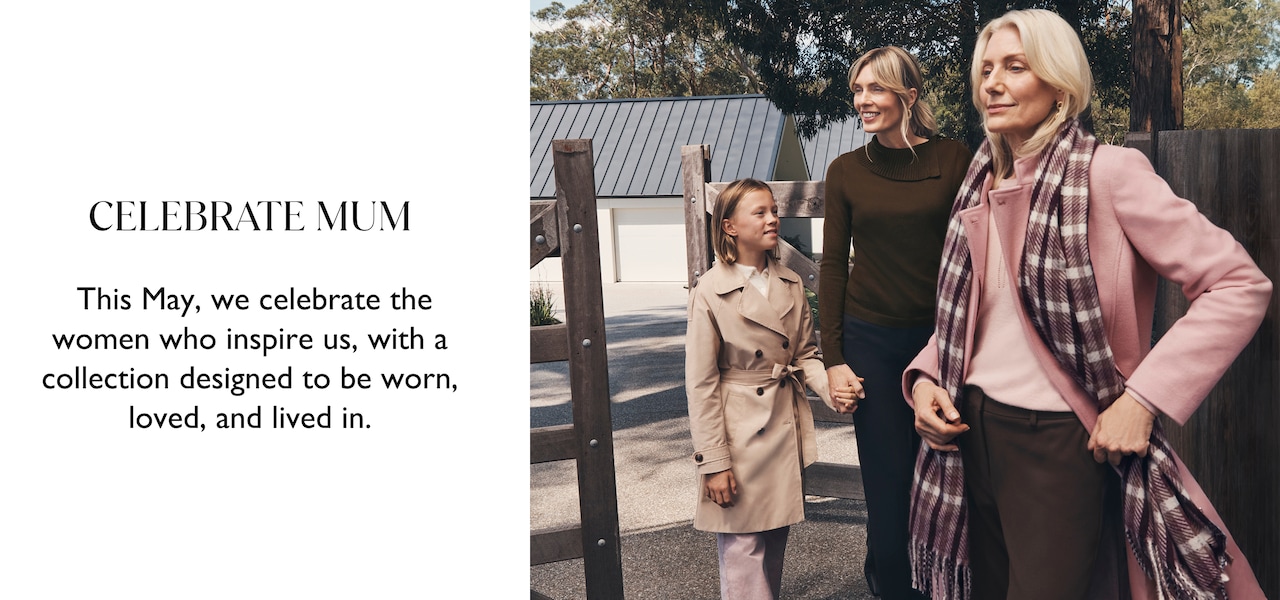 Celebrate Mum. This May, we celebrate the women who insire us, with a collection designed to be worn, loved and lived in.
