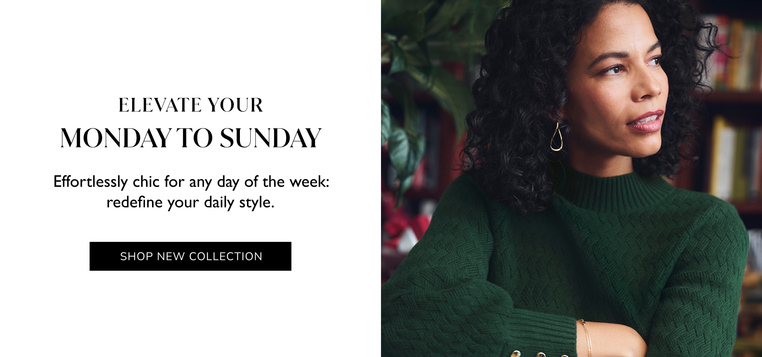 Elevate Your Monday To Snday. Effortlessly chic for any day of the week: redefine your daily style. Shop New Collection