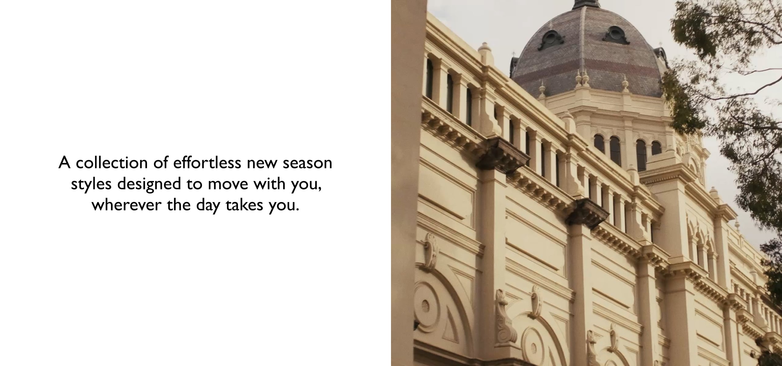 A collection of effortless new season styles designed to move with you, wherever the day takes you.