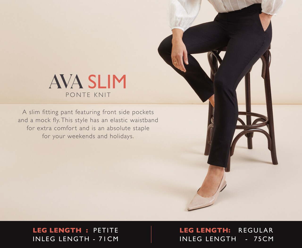 Ava Slim. Ponte Knit. A slim fitting pant featuring front side pockets and a mock fly. This style has an elastic waistband for extra comfort and is an absolute staple for your weekends and holidays.